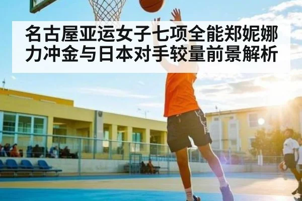名古屋亚运女子七项全能郑妮娜力冲金与日本对手较量前景解析